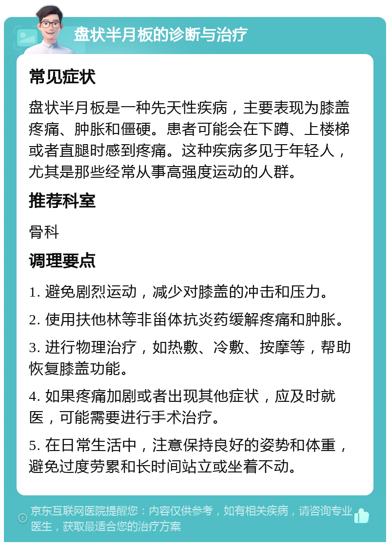 盘状半月板的诊断与治疗 常见症状 盘状半月板是一种先天性疾病，主要表现为膝盖疼痛、肿胀和僵硬。患者可能会在下蹲、上楼梯或者直腿时感到疼痛。这种疾病多见于年轻人，尤其是那些经常从事高强度运动的人群。 推荐科室 骨科 调理要点 1. 避免剧烈运动，减少对膝盖的冲击和压力。 2. 使用扶他林等非甾体抗炎药缓解疼痛和肿胀。 3. 进行物理治疗，如热敷、冷敷、按摩等，帮助恢复膝盖功能。 4. 如果疼痛加剧或者出现其他症状，应及时就医，可能需要进行手术治疗。 5. 在日常生活中，注意保持良好的姿势和体重，避免过度劳累和长时间站立或坐着不动。