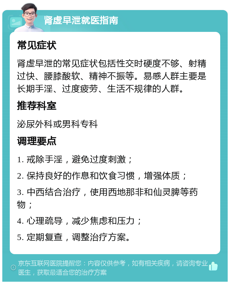 肾虚早泄就医指南 常见症状 肾虚早泄的常见症状包括性交时硬度不够、射精过快、腰膝酸软、精神不振等。易感人群主要是长期手淫、过度疲劳、生活不规律的人群。 推荐科室 泌尿外科或男科专科 调理要点 1. 戒除手淫，避免过度刺激； 2. 保持良好的作息和饮食习惯，增强体质； 3. 中西结合治疗，使用西地那非和仙灵脾等药物； 4. 心理疏导，减少焦虑和压力； 5. 定期复查，调整治疗方案。