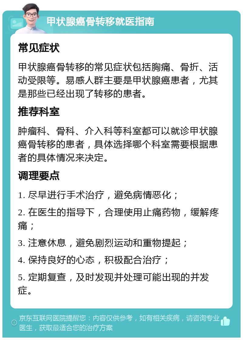 甲状腺癌骨转移就医指南 常见症状 甲状腺癌骨转移的常见症状包括胸痛、骨折、活动受限等。易感人群主要是甲状腺癌患者，尤其是那些已经出现了转移的患者。 推荐科室 肿瘤科、骨科、介入科等科室都可以就诊甲状腺癌骨转移的患者，具体选择哪个科室需要根据患者的具体情况来决定。 调理要点 1. 尽早进行手术治疗，避免病情恶化； 2. 在医生的指导下，合理使用止痛药物，缓解疼痛； 3. 注意休息，避免剧烈运动和重物提起； 4. 保持良好的心态，积极配合治疗； 5. 定期复查，及时发现并处理可能出现的并发症。