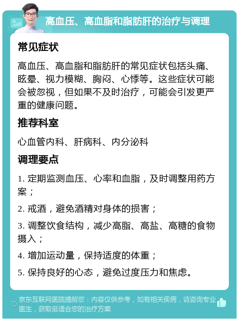 高血压、高血脂和脂肪肝的治疗与调理 常见症状 高血压、高血脂和脂肪肝的常见症状包括头痛、眩晕、视力模糊、胸闷、心悸等。这些症状可能会被忽视，但如果不及时治疗，可能会引发更严重的健康问题。 推荐科室 心血管内科、肝病科、内分泌科 调理要点 1. 定期监测血压、心率和血脂，及时调整用药方案； 2. 戒酒，避免酒精对身体的损害； 3. 调整饮食结构，减少高脂、高盐、高糖的食物摄入； 4. 增加运动量，保持适度的体重； 5. 保持良好的心态，避免过度压力和焦虑。