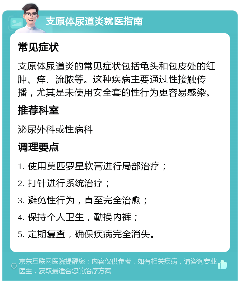 支原体尿道炎就医指南 常见症状 支原体尿道炎的常见症状包括龟头和包皮处的红肿、痒、流脓等。这种疾病主要通过性接触传播，尤其是未使用安全套的性行为更容易感染。 推荐科室 泌尿外科或性病科 调理要点 1. 使用莫匹罗星软膏进行局部治疗； 2. 打针进行系统治疗； 3. 避免性行为，直至完全治愈； 4. 保持个人卫生，勤换内裤； 5. 定期复查，确保疾病完全消失。