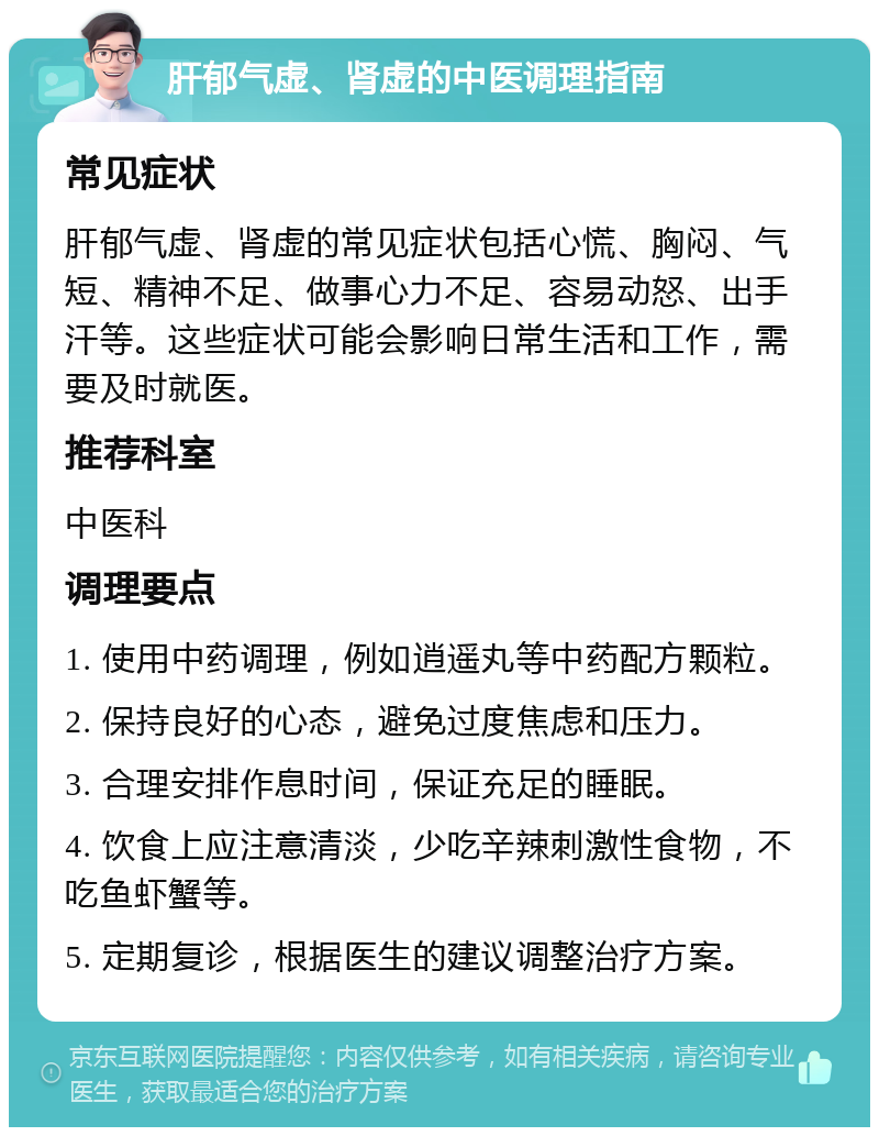 肝郁气虚、肾虚的中医调理指南 常见症状 肝郁气虚、肾虚的常见症状包括心慌、胸闷、气短、精神不足、做事心力不足、容易动怒、出手汗等。这些症状可能会影响日常生活和工作，需要及时就医。 推荐科室 中医科 调理要点 1. 使用中药调理，例如逍遥丸等中药配方颗粒。 2. 保持良好的心态，避免过度焦虑和压力。 3. 合理安排作息时间，保证充足的睡眠。 4. 饮食上应注意清淡，少吃辛辣刺激性食物，不吃鱼虾蟹等。 5. 定期复诊，根据医生的建议调整治疗方案。