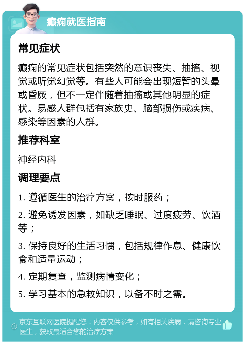 癫痫就医指南 常见症状 癫痫的常见症状包括突然的意识丧失、抽搐、视觉或听觉幻觉等。有些人可能会出现短暂的头晕或昏厥，但不一定伴随着抽搐或其他明显的症状。易感人群包括有家族史、脑部损伤或疾病、感染等因素的人群。 推荐科室 神经内科 调理要点 1. 遵循医生的治疗方案，按时服药； 2. 避免诱发因素，如缺乏睡眠、过度疲劳、饮酒等； 3. 保持良好的生活习惯，包括规律作息、健康饮食和适量运动； 4. 定期复查，监测病情变化； 5. 学习基本的急救知识，以备不时之需。