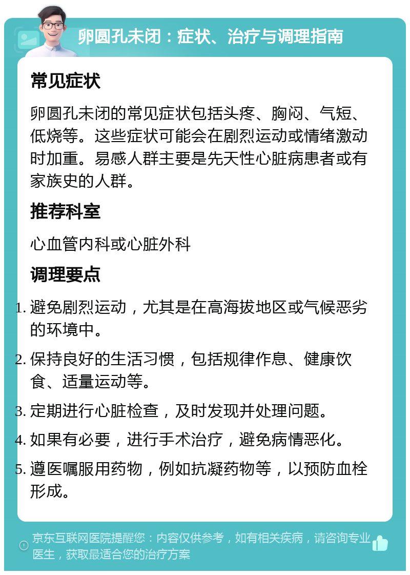 卵圆孔未闭：症状、治疗与调理指南 常见症状 卵圆孔未闭的常见症状包括头疼、胸闷、气短、低烧等。这些症状可能会在剧烈运动或情绪激动时加重。易感人群主要是先天性心脏病患者或有家族史的人群。 推荐科室 心血管内科或心脏外科 调理要点 避免剧烈运动，尤其是在高海拔地区或气候恶劣的环境中。 保持良好的生活习惯，包括规律作息、健康饮食、适量运动等。 定期进行心脏检查，及时发现并处理问题。 如果有必要，进行手术治疗，避免病情恶化。 遵医嘱服用药物，例如抗凝药物等，以预防血栓形成。