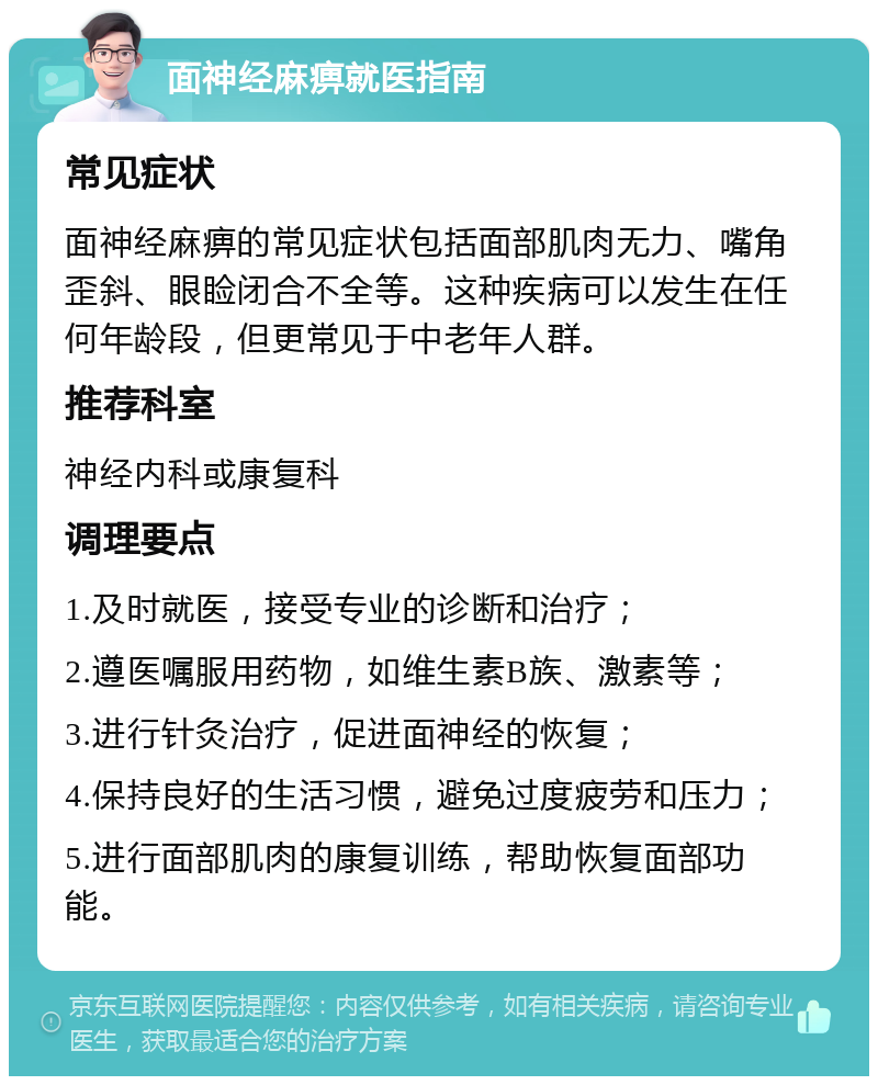 面神经麻痹就医指南 常见症状 面神经麻痹的常见症状包括面部肌肉无力、嘴角歪斜、眼睑闭合不全等。这种疾病可以发生在任何年龄段，但更常见于中老年人群。 推荐科室 神经内科或康复科 调理要点 1.及时就医，接受专业的诊断和治疗； 2.遵医嘱服用药物，如维生素B族、激素等； 3.进行针灸治疗，促进面神经的恢复； 4.保持良好的生活习惯，避免过度疲劳和压力； 5.进行面部肌肉的康复训练，帮助恢复面部功能。