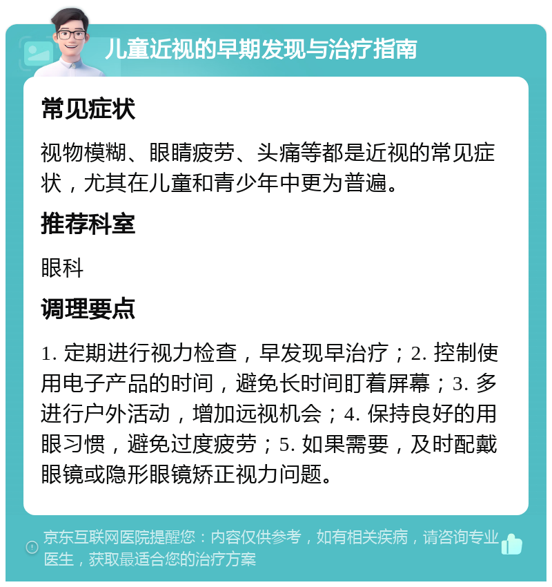 儿童近视的早期发现与治疗指南 常见症状 视物模糊、眼睛疲劳、头痛等都是近视的常见症状，尤其在儿童和青少年中更为普遍。 推荐科室 眼科 调理要点 1. 定期进行视力检查，早发现早治疗；2. 控制使用电子产品的时间，避免长时间盯着屏幕；3. 多进行户外活动，增加远视机会；4. 保持良好的用眼习惯，避免过度疲劳；5. 如果需要，及时配戴眼镜或隐形眼镜矫正视力问题。