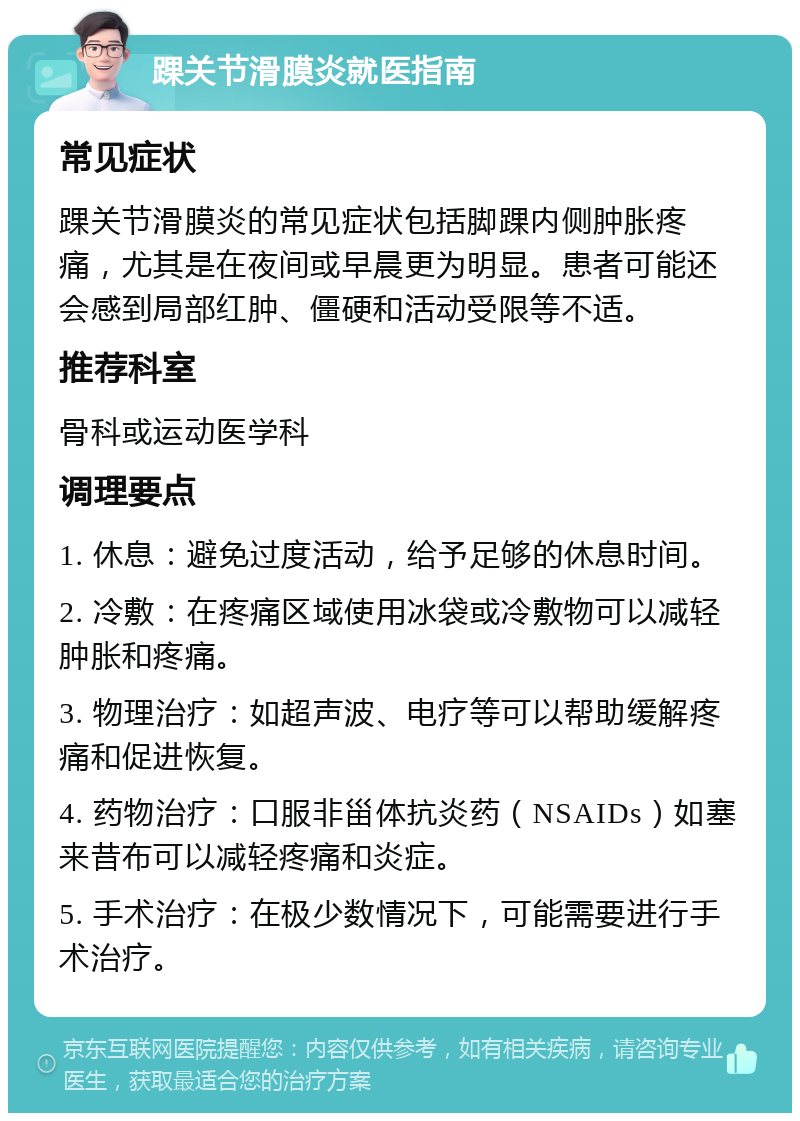 踝关节滑膜炎就医指南 常见症状 踝关节滑膜炎的常见症状包括脚踝内侧肿胀疼痛，尤其是在夜间或早晨更为明显。患者可能还会感到局部红肿、僵硬和活动受限等不适。 推荐科室 骨科或运动医学科 调理要点 1. 休息：避免过度活动，给予足够的休息时间。 2. 冷敷：在疼痛区域使用冰袋或冷敷物可以减轻肿胀和疼痛。 3. 物理治疗：如超声波、电疗等可以帮助缓解疼痛和促进恢复。 4. 药物治疗：口服非甾体抗炎药（NSAIDs）如塞来昔布可以减轻疼痛和炎症。 5. 手术治疗：在极少数情况下，可能需要进行手术治疗。