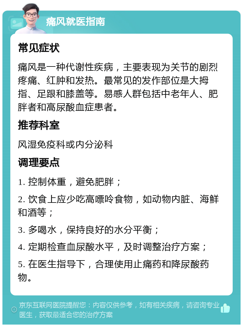 痛风就医指南 常见症状 痛风是一种代谢性疾病，主要表现为关节的剧烈疼痛、红肿和发热。最常见的发作部位是大拇指、足跟和膝盖等。易感人群包括中老年人、肥胖者和高尿酸血症患者。 推荐科室 风湿免疫科或内分泌科 调理要点 1. 控制体重，避免肥胖； 2. 饮食上应少吃高嘌呤食物，如动物内脏、海鲜和酒等； 3. 多喝水，保持良好的水分平衡； 4. 定期检查血尿酸水平，及时调整治疗方案； 5. 在医生指导下，合理使用止痛药和降尿酸药物。