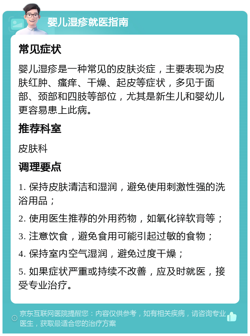 婴儿湿疹就医指南 常见症状 婴儿湿疹是一种常见的皮肤炎症，主要表现为皮肤红肿、瘙痒、干燥、起皮等症状，多见于面部、颈部和四肢等部位，尤其是新生儿和婴幼儿更容易患上此病。 推荐科室 皮肤科 调理要点 1. 保持皮肤清洁和湿润，避免使用刺激性强的洗浴用品； 2. 使用医生推荐的外用药物，如氧化锌软膏等； 3. 注意饮食，避免食用可能引起过敏的食物； 4. 保持室内空气湿润，避免过度干燥； 5. 如果症状严重或持续不改善，应及时就医，接受专业治疗。