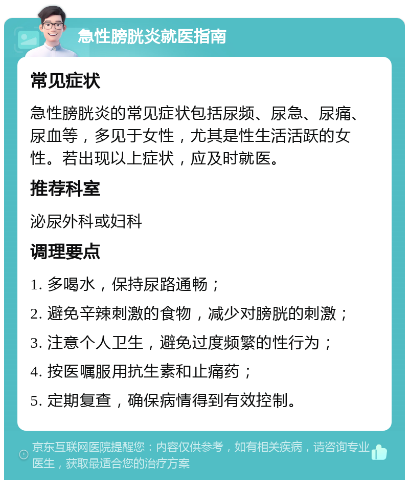 急性膀胱炎就医指南 常见症状 急性膀胱炎的常见症状包括尿频、尿急、尿痛、尿血等，多见于女性，尤其是性生活活跃的女性。若出现以上症状，应及时就医。 推荐科室 泌尿外科或妇科 调理要点 1. 多喝水，保持尿路通畅； 2. 避免辛辣刺激的食物，减少对膀胱的刺激； 3. 注意个人卫生，避免过度频繁的性行为； 4. 按医嘱服用抗生素和止痛药； 5. 定期复查，确保病情得到有效控制。