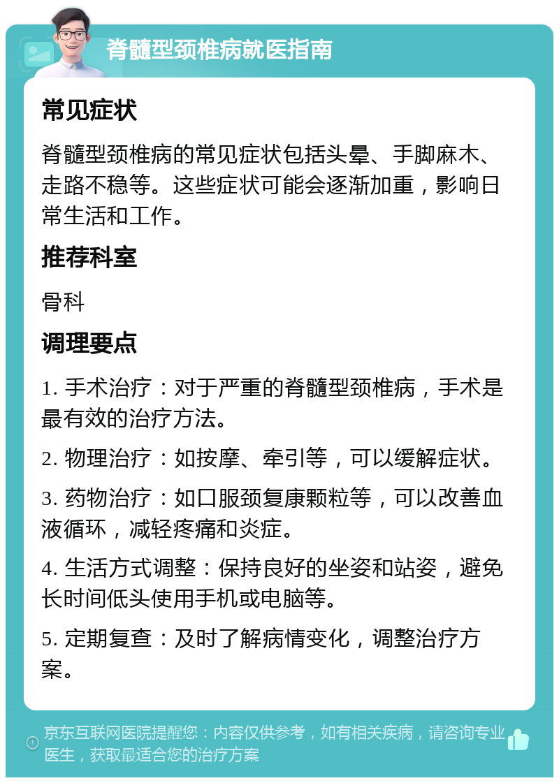 脊髓型颈椎病就医指南 常见症状 脊髓型颈椎病的常见症状包括头晕、手脚麻木、走路不稳等。这些症状可能会逐渐加重，影响日常生活和工作。 推荐科室 骨科 调理要点 1. 手术治疗：对于严重的脊髓型颈椎病，手术是最有效的治疗方法。 2. 物理治疗：如按摩、牵引等，可以缓解症状。 3. 药物治疗：如口服颈复康颗粒等，可以改善血液循环，减轻疼痛和炎症。 4. 生活方式调整：保持良好的坐姿和站姿，避免长时间低头使用手机或电脑等。 5. 定期复查：及时了解病情变化，调整治疗方案。