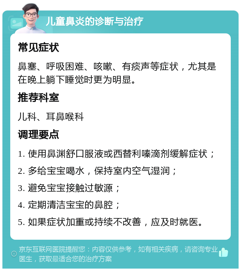 儿童鼻炎的诊断与治疗 常见症状 鼻塞、呼吸困难、咳嗽、有痰声等症状，尤其是在晚上躺下睡觉时更为明显。 推荐科室 儿科、耳鼻喉科 调理要点 1. 使用鼻渊舒口服液或西替利嗪滴剂缓解症状； 2. 多给宝宝喝水，保持室内空气湿润； 3. 避免宝宝接触过敏源； 4. 定期清洁宝宝的鼻腔； 5. 如果症状加重或持续不改善，应及时就医。