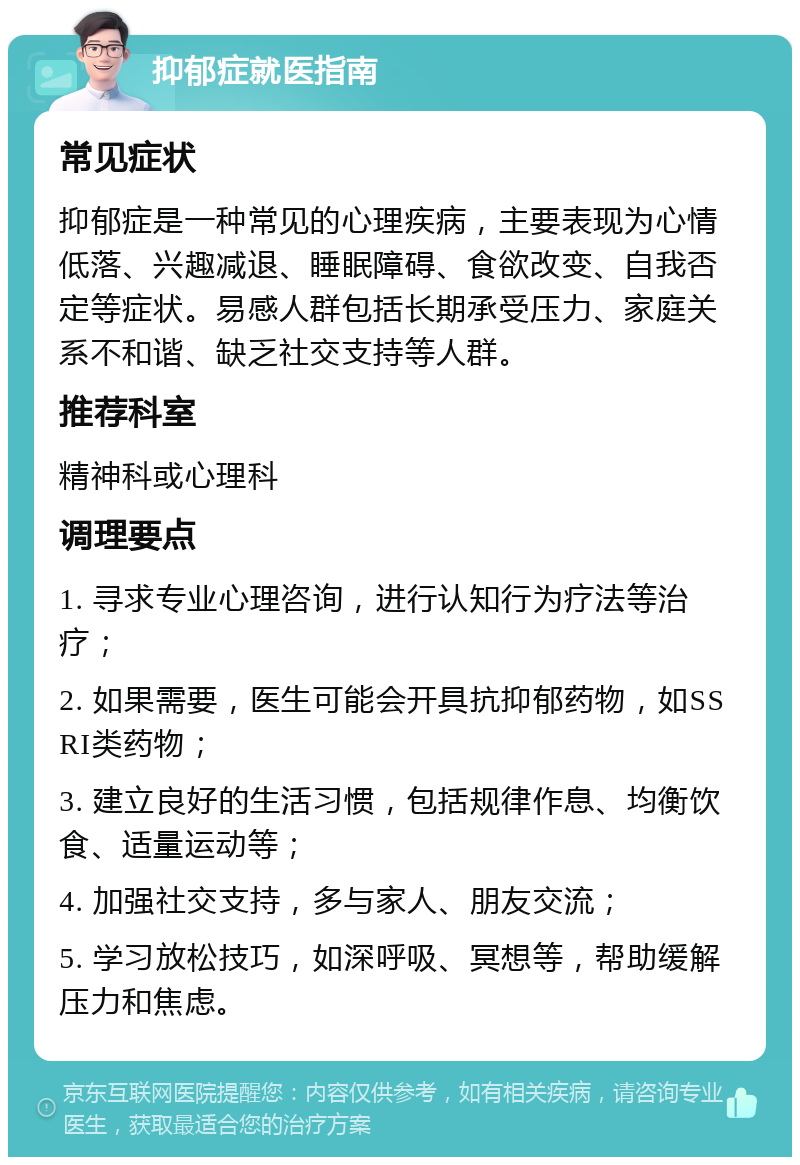 抑郁症就医指南 常见症状 抑郁症是一种常见的心理疾病，主要表现为心情低落、兴趣减退、睡眠障碍、食欲改变、自我否定等症状。易感人群包括长期承受压力、家庭关系不和谐、缺乏社交支持等人群。 推荐科室 精神科或心理科 调理要点 1. 寻求专业心理咨询，进行认知行为疗法等治疗； 2. 如果需要，医生可能会开具抗抑郁药物，如SSRI类药物； 3. 建立良好的生活习惯，包括规律作息、均衡饮食、适量运动等； 4. 加强社交支持，多与家人、朋友交流； 5. 学习放松技巧，如深呼吸、冥想等，帮助缓解压力和焦虑。