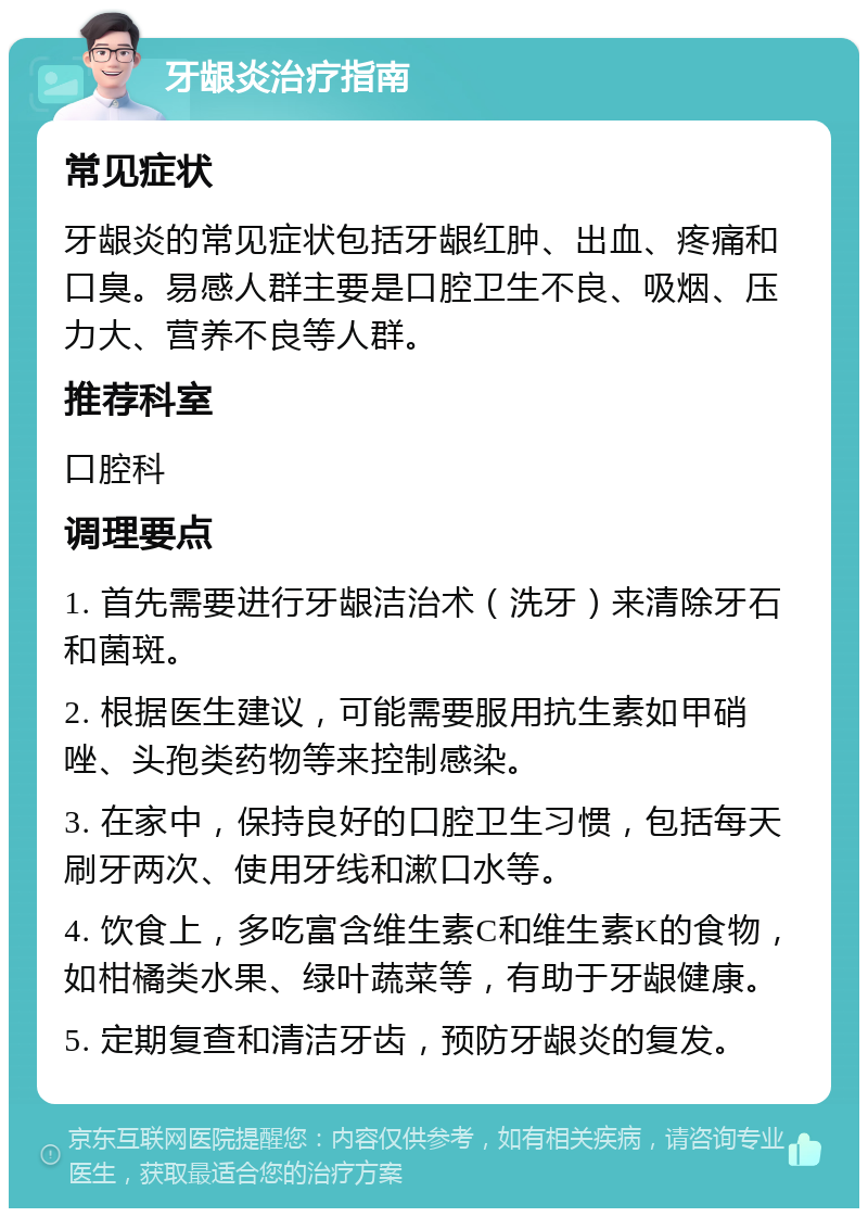 牙龈炎治疗指南 常见症状 牙龈炎的常见症状包括牙龈红肿、出血、疼痛和口臭。易感人群主要是口腔卫生不良、吸烟、压力大、营养不良等人群。 推荐科室 口腔科 调理要点 1. 首先需要进行牙龈洁治术（洗牙）来清除牙石和菌斑。 2. 根据医生建议，可能需要服用抗生素如甲硝唑、头孢类药物等来控制感染。 3. 在家中，保持良好的口腔卫生习惯，包括每天刷牙两次、使用牙线和漱口水等。 4. 饮食上，多吃富含维生素C和维生素K的食物，如柑橘类水果、绿叶蔬菜等，有助于牙龈健康。 5. 定期复查和清洁牙齿，预防牙龈炎的复发。