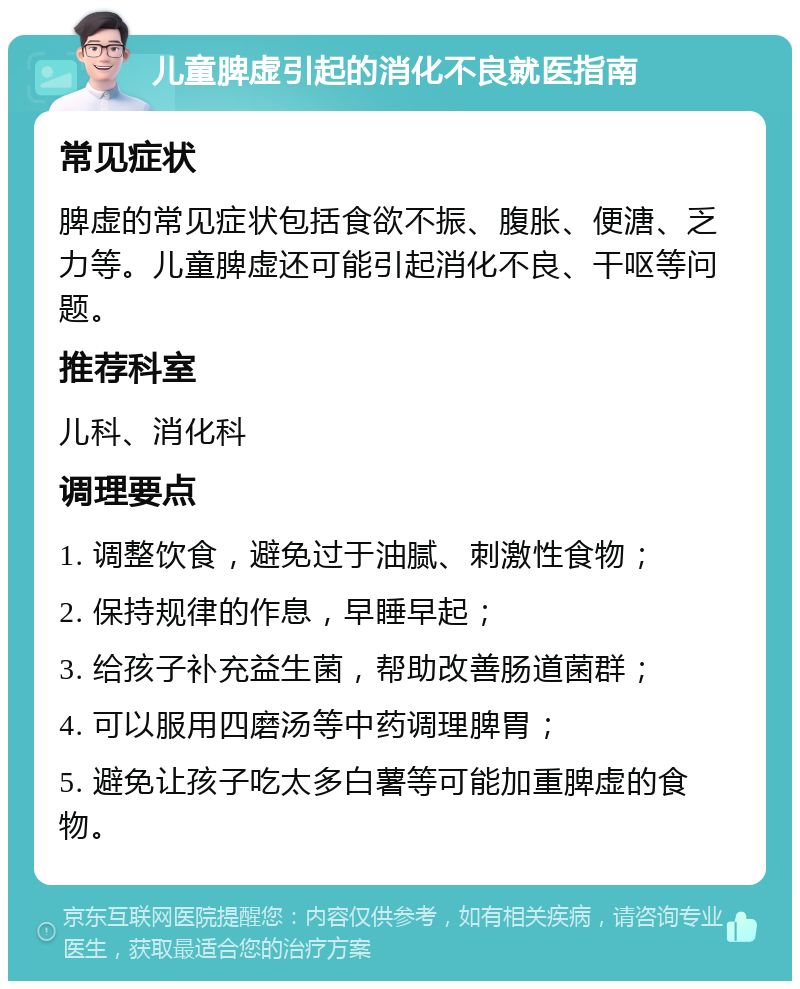 儿童脾虚引起的消化不良就医指南 常见症状 脾虚的常见症状包括食欲不振、腹胀、便溏、乏力等。儿童脾虚还可能引起消化不良、干呕等问题。 推荐科室 儿科、消化科 调理要点 1. 调整饮食，避免过于油腻、刺激性食物； 2. 保持规律的作息，早睡早起； 3. 给孩子补充益生菌，帮助改善肠道菌群； 4. 可以服用四磨汤等中药调理脾胃； 5. 避免让孩子吃太多白薯等可能加重脾虚的食物。