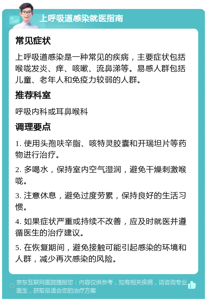 上呼吸道感染就医指南 常见症状 上呼吸道感染是一种常见的疾病，主要症状包括喉咙发炎、痒、咳嗽、流鼻涕等。易感人群包括儿童、老年人和免疫力较弱的人群。 推荐科室 呼吸内科或耳鼻喉科 调理要点 1. 使用头孢呋辛脂、咳特灵胶囊和开瑞坦片等药物进行治疗。 2. 多喝水，保持室内空气湿润，避免干燥刺激喉咙。 3. 注意休息，避免过度劳累，保持良好的生活习惯。 4. 如果症状严重或持续不改善，应及时就医并遵循医生的治疗建议。 5. 在恢复期间，避免接触可能引起感染的环境和人群，减少再次感染的风险。