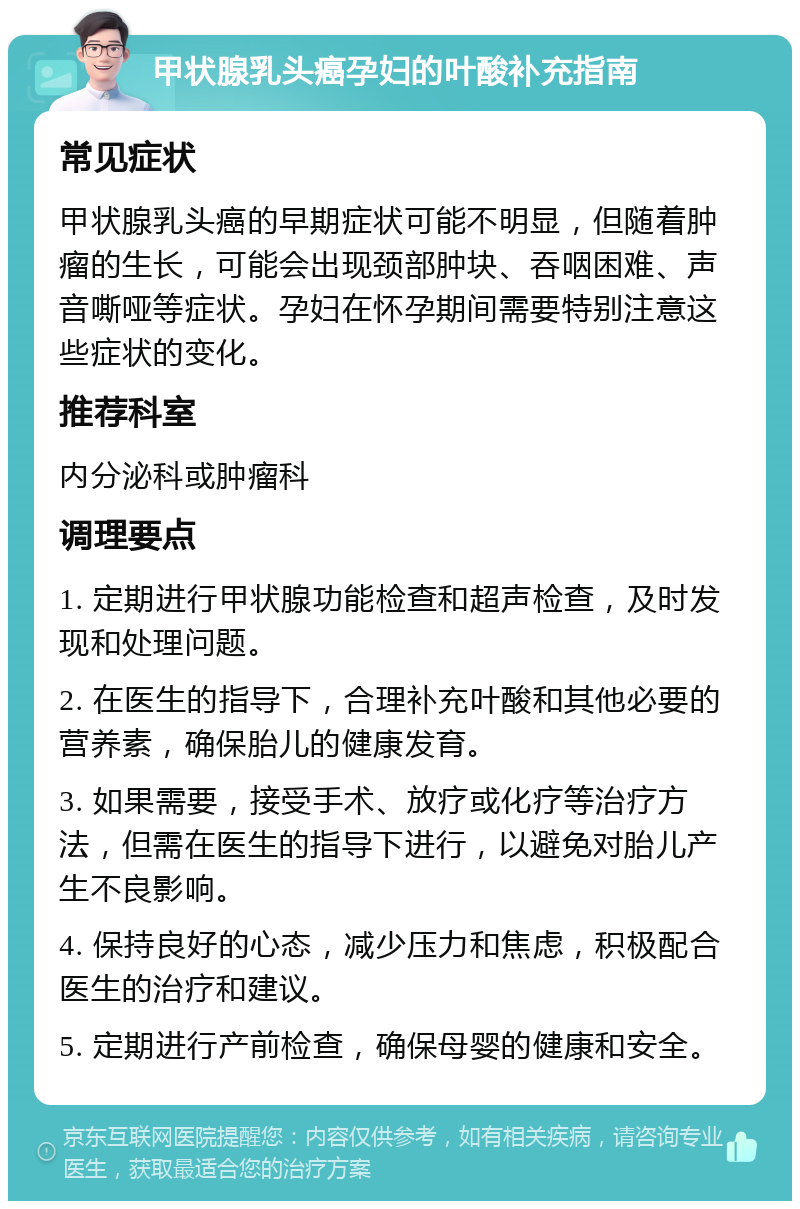 甲状腺乳头癌孕妇的叶酸补充指南 常见症状 甲状腺乳头癌的早期症状可能不明显，但随着肿瘤的生长，可能会出现颈部肿块、吞咽困难、声音嘶哑等症状。孕妇在怀孕期间需要特别注意这些症状的变化。 推荐科室 内分泌科或肿瘤科 调理要点 1. 定期进行甲状腺功能检查和超声检查，及时发现和处理问题。 2. 在医生的指导下，合理补充叶酸和其他必要的营养素，确保胎儿的健康发育。 3. 如果需要，接受手术、放疗或化疗等治疗方法，但需在医生的指导下进行，以避免对胎儿产生不良影响。 4. 保持良好的心态，减少压力和焦虑，积极配合医生的治疗和建议。 5. 定期进行产前检查，确保母婴的健康和安全。