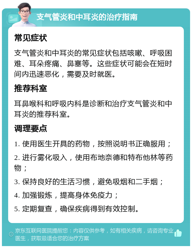 支气管炎和中耳炎的治疗指南 常见症状 支气管炎和中耳炎的常见症状包括咳嗽、呼吸困难、耳朵疼痛、鼻塞等。这些症状可能会在短时间内迅速恶化，需要及时就医。 推荐科室 耳鼻喉科和呼吸内科是诊断和治疗支气管炎和中耳炎的推荐科室。 调理要点 1. 使用医生开具的药物，按照说明书正确服用； 2. 进行雾化吸入，使用布地奈德和特布他林等药物； 3. 保持良好的生活习惯，避免吸烟和二手烟； 4. 加强锻炼，提高身体免疫力； 5. 定期复查，确保疾病得到有效控制。