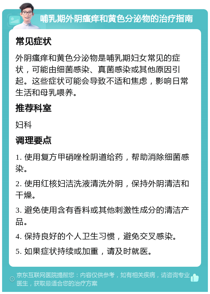 哺乳期外阴瘙痒和黄色分泌物的治疗指南 常见症状 外阴瘙痒和黄色分泌物是哺乳期妇女常见的症状，可能由细菌感染、真菌感染或其他原因引起。这些症状可能会导致不适和焦虑，影响日常生活和母乳喂养。 推荐科室 妇科 调理要点 1. 使用复方甲硝唑栓阴道给药，帮助消除细菌感染。 2. 使用红核妇洁洗液清洗外阴，保持外阴清洁和干燥。 3. 避免使用含有香料或其他刺激性成分的清洁产品。 4. 保持良好的个人卫生习惯，避免交叉感染。 5. 如果症状持续或加重，请及时就医。