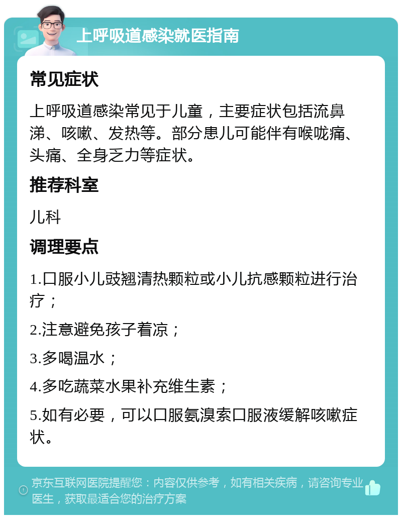 上呼吸道感染就医指南 常见症状 上呼吸道感染常见于儿童，主要症状包括流鼻涕、咳嗽、发热等。部分患儿可能伴有喉咙痛、头痛、全身乏力等症状。 推荐科室 儿科 调理要点 1.口服小儿豉翘清热颗粒或小儿抗感颗粒进行治疗； 2.注意避免孩子着凉； 3.多喝温水； 4.多吃蔬菜水果补充维生素； 5.如有必要，可以口服氨溴索口服液缓解咳嗽症状。