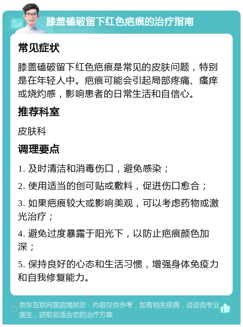 膝盖磕破留下红色疤痕的治疗指南 常见症状 膝盖磕破留下红色疤痕是常见的皮肤问题，特别是在年轻人中。疤痕可能会引起局部疼痛、瘙痒或烧灼感，影响患者的日常生活和自信心。 推荐科室 皮肤科 调理要点 1. 及时清洁和消毒伤口，避免感染； 2. 使用适当的创可贴或敷料，促进伤口愈合； 3. 如果疤痕较大或影响美观，可以考虑药物或激光治疗； 4. 避免过度暴露于阳光下，以防止疤痕颜色加深； 5. 保持良好的心态和生活习惯，增强身体免疫力和自我修复能力。