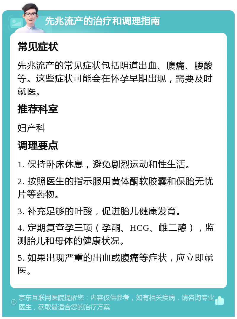 先兆流产的治疗和调理指南 常见症状 先兆流产的常见症状包括阴道出血、腹痛、腰酸等。这些症状可能会在怀孕早期出现，需要及时就医。 推荐科室 妇产科 调理要点 1. 保持卧床休息，避免剧烈运动和性生活。 2. 按照医生的指示服用黄体酮软胶囊和保胎无忧片等药物。 3. 补充足够的叶酸，促进胎儿健康发育。 4. 定期复查孕三项（孕酮、HCG、雌二醇），监测胎儿和母体的健康状况。 5. 如果出现严重的出血或腹痛等症状，应立即就医。