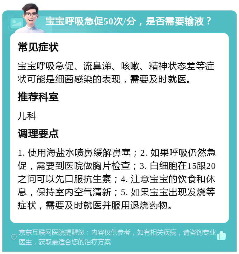 宝宝呼吸急促50次/分，是否需要输液？ 常见症状 宝宝呼吸急促、流鼻涕、咳嗽、精神状态差等症状可能是细菌感染的表现，需要及时就医。 推荐科室 儿科 调理要点 1. 使用海盐水喷鼻缓解鼻塞；2. 如果呼吸仍然急促，需要到医院做胸片检查；3. 白细胞在15跟20之间可以先口服抗生素；4. 注意宝宝的饮食和休息，保持室内空气清新；5. 如果宝宝出现发烧等症状，需要及时就医并服用退烧药物。