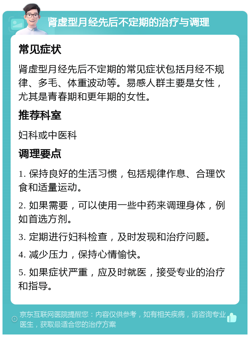 肾虚型月经先后不定期的治疗与调理 常见症状 肾虚型月经先后不定期的常见症状包括月经不规律、多毛、体重波动等。易感人群主要是女性，尤其是青春期和更年期的女性。 推荐科室 妇科或中医科 调理要点 1. 保持良好的生活习惯，包括规律作息、合理饮食和适量运动。 2. 如果需要，可以使用一些中药来调理身体，例如首选方剂。 3. 定期进行妇科检查，及时发现和治疗问题。 4. 减少压力，保持心情愉快。 5. 如果症状严重，应及时就医，接受专业的治疗和指导。