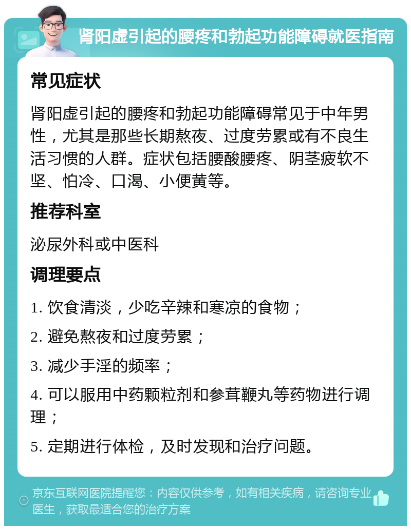 肾阳虚引起的腰疼和勃起功能障碍就医指南 常见症状 肾阳虚引起的腰疼和勃起功能障碍常见于中年男性，尤其是那些长期熬夜、过度劳累或有不良生活习惯的人群。症状包括腰酸腰疼、阴茎疲软不坚、怕冷、口渴、小便黄等。 推荐科室 泌尿外科或中医科 调理要点 1. 饮食清淡，少吃辛辣和寒凉的食物； 2. 避免熬夜和过度劳累； 3. 减少手淫的频率； 4. 可以服用中药颗粒剂和参茸鞭丸等药物进行调理； 5. 定期进行体检，及时发现和治疗问题。