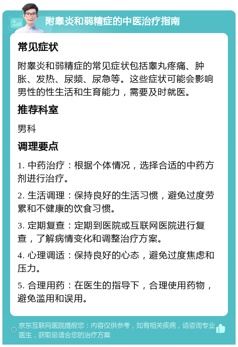 附睾炎和弱精症的中医治疗指南 常见症状 附睾炎和弱精症的常见症状包括睾丸疼痛、肿胀、发热、尿频、尿急等。这些症状可能会影响男性的性生活和生育能力，需要及时就医。 推荐科室 男科 调理要点 1. 中药治疗：根据个体情况，选择合适的中药方剂进行治疗。 2. 生活调理：保持良好的生活习惯，避免过度劳累和不健康的饮食习惯。 3. 定期复查：定期到医院或互联网医院进行复查，了解病情变化和调整治疗方案。 4. 心理调适：保持良好的心态，避免过度焦虑和压力。 5. 合理用药：在医生的指导下，合理使用药物，避免滥用和误用。