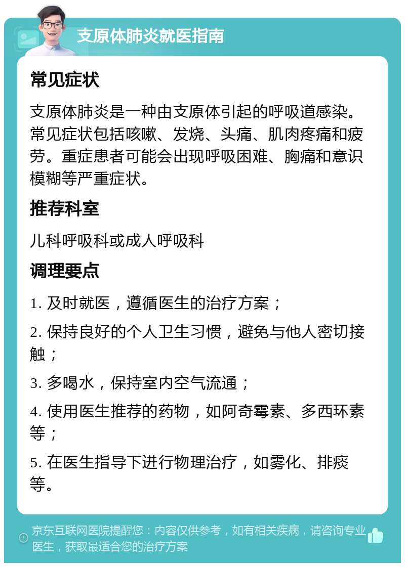 支原体肺炎就医指南 常见症状 支原体肺炎是一种由支原体引起的呼吸道感染。常见症状包括咳嗽、发烧、头痛、肌肉疼痛和疲劳。重症患者可能会出现呼吸困难、胸痛和意识模糊等严重症状。 推荐科室 儿科呼吸科或成人呼吸科 调理要点 1. 及时就医，遵循医生的治疗方案； 2. 保持良好的个人卫生习惯，避免与他人密切接触； 3. 多喝水，保持室内空气流通； 4. 使用医生推荐的药物，如阿奇霉素、多西环素等； 5. 在医生指导下进行物理治疗，如雾化、排痰等。