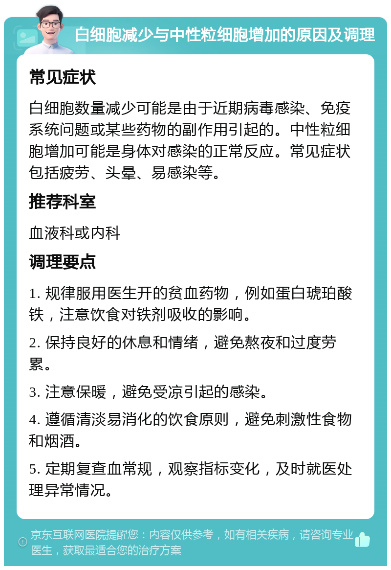 白细胞减少与中性粒细胞增加的原因及调理 常见症状 白细胞数量减少可能是由于近期病毒感染、免疫系统问题或某些药物的副作用引起的。中性粒细胞增加可能是身体对感染的正常反应。常见症状包括疲劳、头晕、易感染等。 推荐科室 血液科或内科 调理要点 1. 规律服用医生开的贫血药物，例如蛋白琥珀酸铁，注意饮食对铁剂吸收的影响。 2. 保持良好的休息和情绪，避免熬夜和过度劳累。 3. 注意保暖，避免受凉引起的感染。 4. 遵循清淡易消化的饮食原则，避免刺激性食物和烟酒。 5. 定期复查血常规，观察指标变化，及时就医处理异常情况。