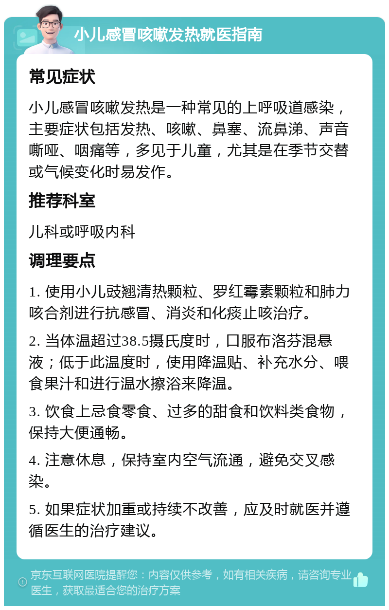 小儿感冒咳嗽发热就医指南 常见症状 小儿感冒咳嗽发热是一种常见的上呼吸道感染，主要症状包括发热、咳嗽、鼻塞、流鼻涕、声音嘶哑、咽痛等，多见于儿童，尤其是在季节交替或气候变化时易发作。 推荐科室 儿科或呼吸内科 调理要点 1. 使用小儿豉翘清热颗粒、罗红霉素颗粒和肺力咳合剂进行抗感冒、消炎和化痰止咳治疗。 2. 当体温超过38.5摄氏度时，口服布洛芬混悬液；低于此温度时，使用降温贴、补充水分、喂食果汁和进行温水擦浴来降温。 3. 饮食上忌食零食、过多的甜食和饮料类食物，保持大便通畅。 4. 注意休息，保持室内空气流通，避免交叉感染。 5. 如果症状加重或持续不改善，应及时就医并遵循医生的治疗建议。