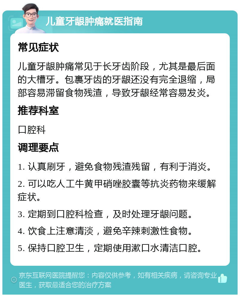 儿童牙龈肿痛就医指南 常见症状 儿童牙龈肿痛常见于长牙齿阶段，尤其是最后面的大槽牙。包裹牙齿的牙龈还没有完全退缩，局部容易滞留食物残渣，导致牙龈经常容易发炎。 推荐科室 口腔科 调理要点 1. 认真刷牙，避免食物残渣残留，有利于消炎。 2. 可以吃人工牛黄甲硝唑胶囊等抗炎药物来缓解症状。 3. 定期到口腔科检查，及时处理牙龈问题。 4. 饮食上注意清淡，避免辛辣刺激性食物。 5. 保持口腔卫生，定期使用漱口水清洁口腔。