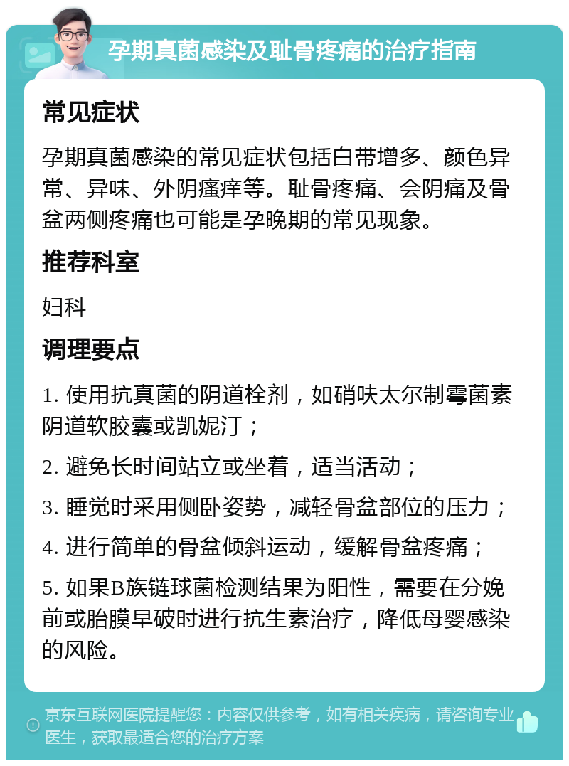 孕期真菌感染及耻骨疼痛的治疗指南 常见症状 孕期真菌感染的常见症状包括白带增多、颜色异常、异味、外阴瘙痒等。耻骨疼痛、会阴痛及骨盆两侧疼痛也可能是孕晚期的常见现象。 推荐科室 妇科 调理要点 1. 使用抗真菌的阴道栓剂，如硝呋太尔制霉菌素阴道软胶囊或凯妮汀； 2. 避免长时间站立或坐着，适当活动； 3. 睡觉时采用侧卧姿势，减轻骨盆部位的压力； 4. 进行简单的骨盆倾斜运动，缓解骨盆疼痛； 5. 如果B族链球菌检测结果为阳性，需要在分娩前或胎膜早破时进行抗生素治疗，降低母婴感染的风险。