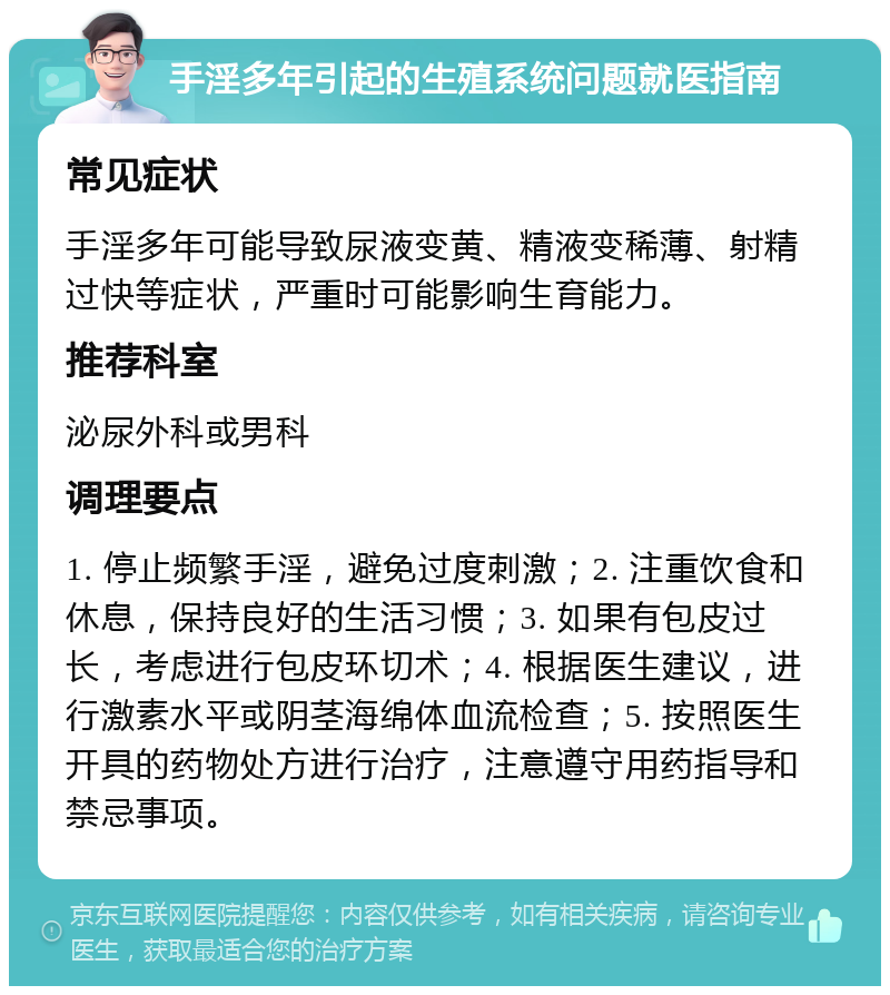 手淫多年引起的生殖系统问题就医指南 常见症状 手淫多年可能导致尿液变黄、精液变稀薄、射精过快等症状，严重时可能影响生育能力。 推荐科室 泌尿外科或男科 调理要点 1. 停止频繁手淫，避免过度刺激；2. 注重饮食和休息，保持良好的生活习惯；3. 如果有包皮过长，考虑进行包皮环切术；4. 根据医生建议，进行激素水平或阴茎海绵体血流检查；5. 按照医生开具的药物处方进行治疗，注意遵守用药指导和禁忌事项。