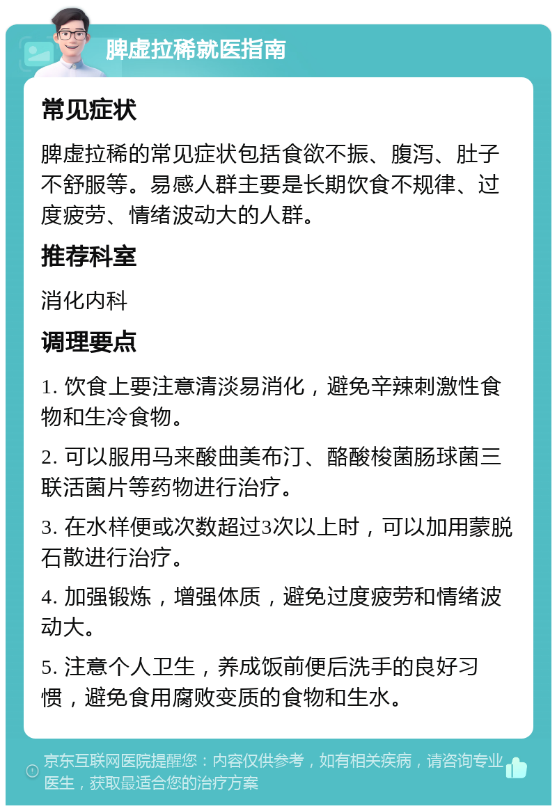 脾虚拉稀就医指南 常见症状 脾虚拉稀的常见症状包括食欲不振、腹泻、肚子不舒服等。易感人群主要是长期饮食不规律、过度疲劳、情绪波动大的人群。 推荐科室 消化内科 调理要点 1. 饮食上要注意清淡易消化，避免辛辣刺激性食物和生冷食物。 2. 可以服用马来酸曲美布汀、酪酸梭菌肠球菌三联活菌片等药物进行治疗。 3. 在水样便或次数超过3次以上时，可以加用蒙脱石散进行治疗。 4. 加强锻炼，增强体质，避免过度疲劳和情绪波动大。 5. 注意个人卫生，养成饭前便后洗手的良好习惯，避免食用腐败变质的食物和生水。