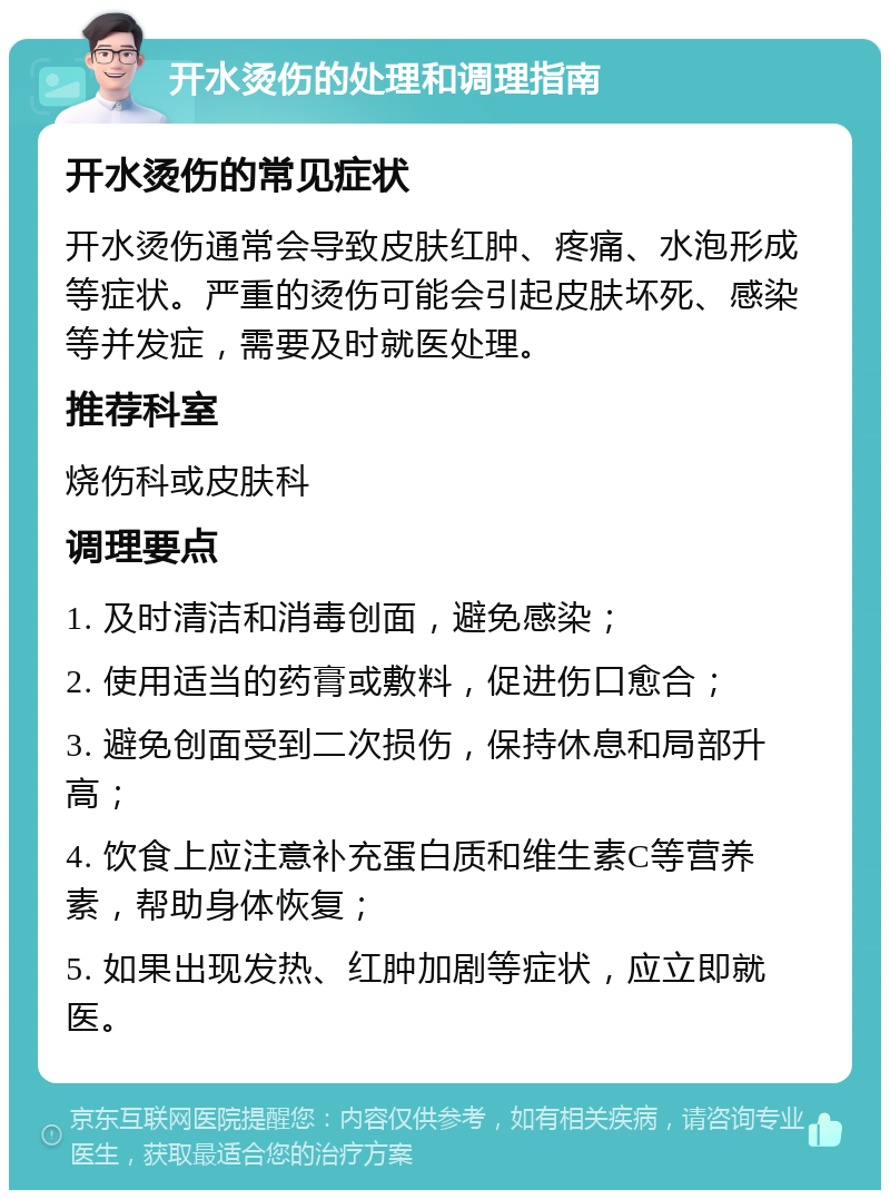 开水烫伤的处理和调理指南 开水烫伤的常见症状 开水烫伤通常会导致皮肤红肿、疼痛、水泡形成等症状。严重的烫伤可能会引起皮肤坏死、感染等并发症，需要及时就医处理。 推荐科室 烧伤科或皮肤科 调理要点 1. 及时清洁和消毒创面，避免感染； 2. 使用适当的药膏或敷料，促进伤口愈合； 3. 避免创面受到二次损伤，保持休息和局部升高； 4. 饮食上应注意补充蛋白质和维生素C等营养素，帮助身体恢复； 5. 如果出现发热、红肿加剧等症状，应立即就医。