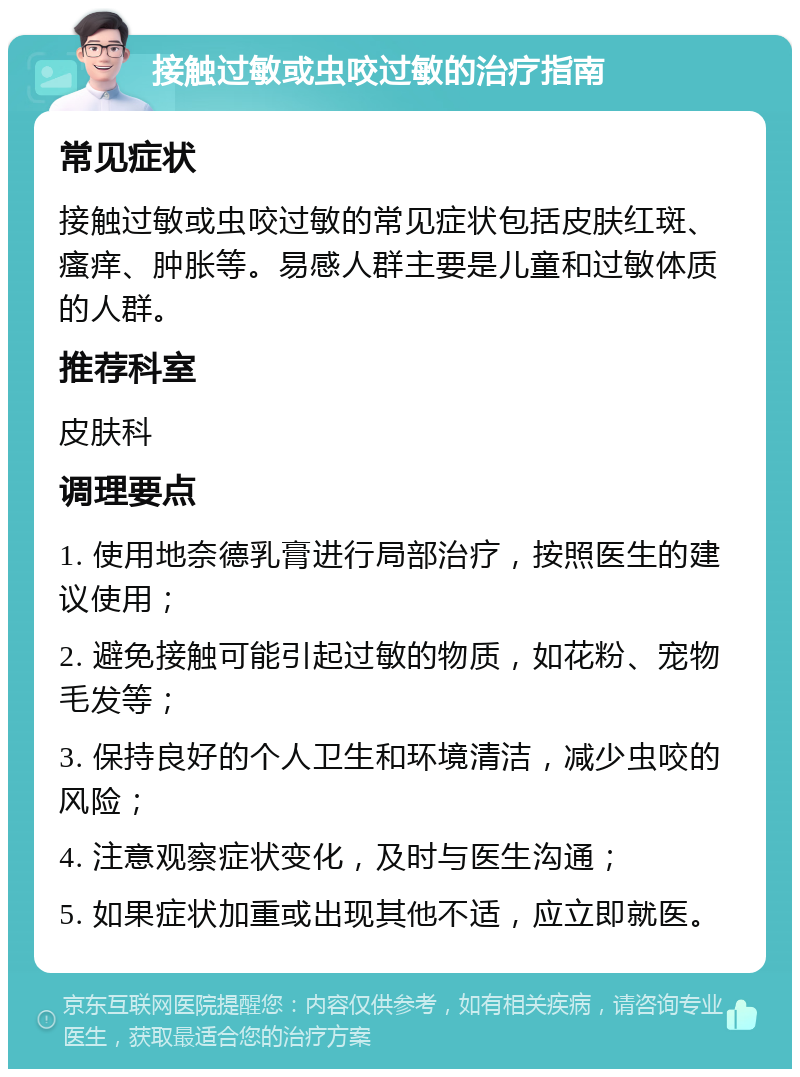 接触过敏或虫咬过敏的治疗指南 常见症状 接触过敏或虫咬过敏的常见症状包括皮肤红斑、瘙痒、肿胀等。易感人群主要是儿童和过敏体质的人群。 推荐科室 皮肤科 调理要点 1. 使用地奈德乳膏进行局部治疗，按照医生的建议使用； 2. 避免接触可能引起过敏的物质，如花粉、宠物毛发等； 3. 保持良好的个人卫生和环境清洁，减少虫咬的风险； 4. 注意观察症状变化，及时与医生沟通； 5. 如果症状加重或出现其他不适，应立即就医。