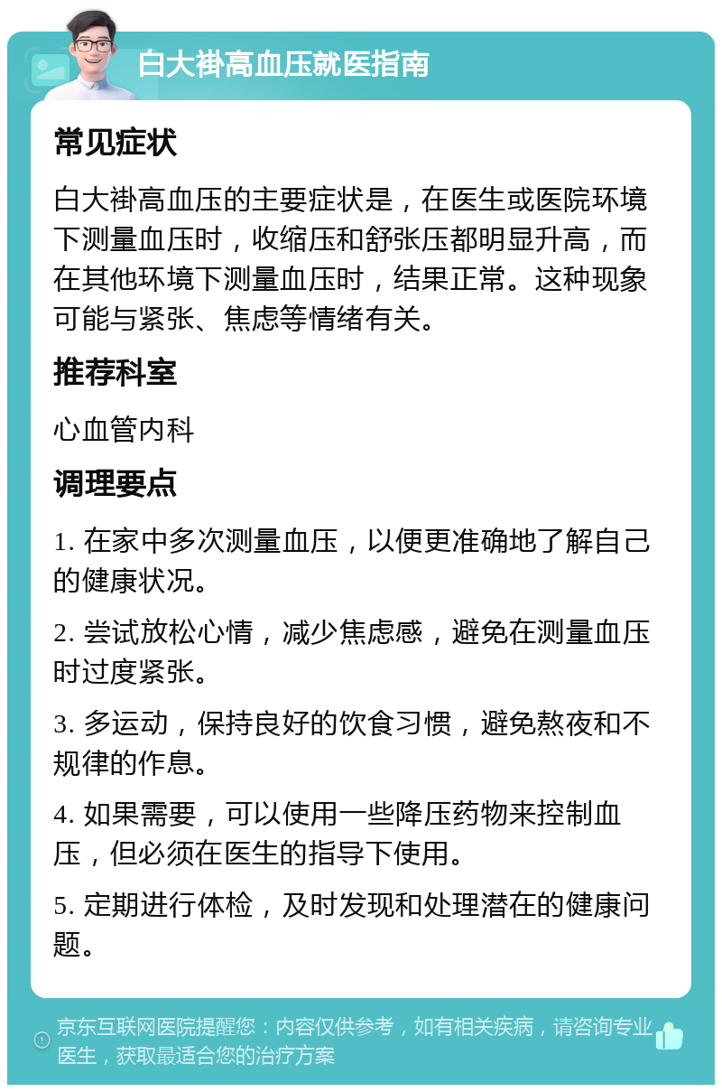 白大褂高血压就医指南 常见症状 白大褂高血压的主要症状是，在医生或医院环境下测量血压时，收缩压和舒张压都明显升高，而在其他环境下测量血压时，结果正常。这种现象可能与紧张、焦虑等情绪有关。 推荐科室 心血管内科 调理要点 1. 在家中多次测量血压，以便更准确地了解自己的健康状况。 2. 尝试放松心情，减少焦虑感，避免在测量血压时过度紧张。 3. 多运动，保持良好的饮食习惯，避免熬夜和不规律的作息。 4. 如果需要，可以使用一些降压药物来控制血压，但必须在医生的指导下使用。 5. 定期进行体检，及时发现和处理潜在的健康问题。