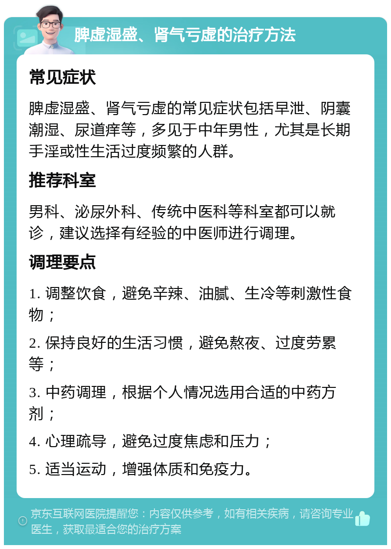 脾虚湿盛、肾气亏虚的治疗方法 常见症状 脾虚湿盛、肾气亏虚的常见症状包括早泄、阴囊潮湿、尿道痒等，多见于中年男性，尤其是长期手淫或性生活过度频繁的人群。 推荐科室 男科、泌尿外科、传统中医科等科室都可以就诊，建议选择有经验的中医师进行调理。 调理要点 1. 调整饮食，避免辛辣、油腻、生冷等刺激性食物； 2. 保持良好的生活习惯，避免熬夜、过度劳累等； 3. 中药调理，根据个人情况选用合适的中药方剂； 4. 心理疏导，避免过度焦虑和压力； 5. 适当运动，增强体质和免疫力。