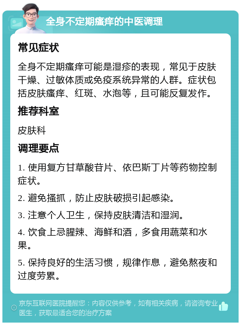 全身不定期瘙痒的中医调理 常见症状 全身不定期瘙痒可能是湿疹的表现，常见于皮肤干燥、过敏体质或免疫系统异常的人群。症状包括皮肤瘙痒、红斑、水泡等，且可能反复发作。 推荐科室 皮肤科 调理要点 1. 使用复方甘草酸苷片、依巴斯丁片等药物控制症状。 2. 避免搔抓，防止皮肤破损引起感染。 3. 注意个人卫生，保持皮肤清洁和湿润。 4. 饮食上忌腥辣、海鲜和酒，多食用蔬菜和水果。 5. 保持良好的生活习惯，规律作息，避免熬夜和过度劳累。