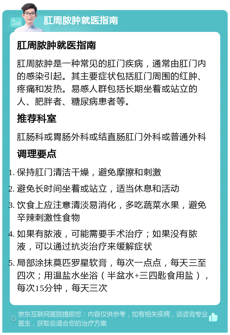 肛周脓肿就医指南 肛周脓肿就医指南 肛周脓肿是一种常见的肛门疾病，通常由肛门内的感染引起。其主要症状包括肛门周围的红肿、疼痛和发热。易感人群包括长期坐着或站立的人、肥胖者、糖尿病患者等。 推荐科室 肛肠科或胃肠外科或结直肠肛门外科或普通外科 调理要点 保持肛门清洁干燥，避免摩擦和刺激 避免长时间坐着或站立，适当休息和活动 饮食上应注意清淡易消化，多吃蔬菜水果，避免辛辣刺激性食物 如果有脓液，可能需要手术治疗；如果没有脓液，可以通过抗炎治疗来缓解症状 局部涂抹莫匹罗星软膏，每次一点点，每天三至四次；用温盐水坐浴（半盆水+三四匙食用盐），每次15分钟，每天三次