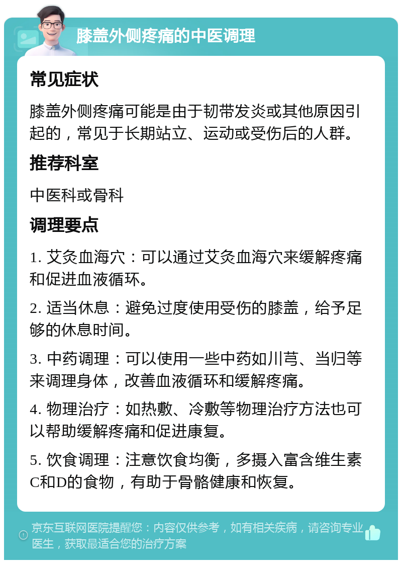 膝盖外侧疼痛的中医调理 常见症状 膝盖外侧疼痛可能是由于韧带发炎或其他原因引起的，常见于长期站立、运动或受伤后的人群。 推荐科室 中医科或骨科 调理要点 1. 艾灸血海穴：可以通过艾灸血海穴来缓解疼痛和促进血液循环。 2. 适当休息：避免过度使用受伤的膝盖，给予足够的休息时间。 3. 中药调理：可以使用一些中药如川芎、当归等来调理身体，改善血液循环和缓解疼痛。 4. 物理治疗：如热敷、冷敷等物理治疗方法也可以帮助缓解疼痛和促进康复。 5. 饮食调理：注意饮食均衡，多摄入富含维生素C和D的食物，有助于骨骼健康和恢复。