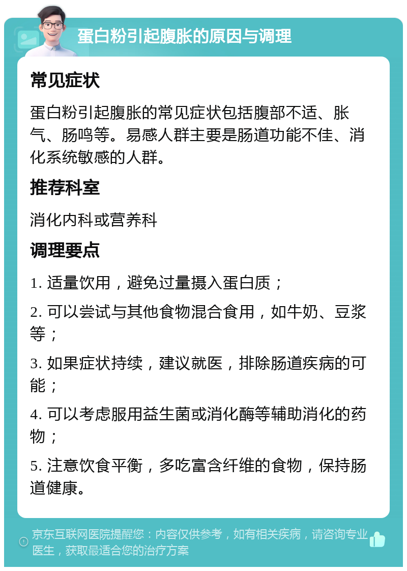 蛋白粉引起腹胀的原因与调理 常见症状 蛋白粉引起腹胀的常见症状包括腹部不适、胀气、肠鸣等。易感人群主要是肠道功能不佳、消化系统敏感的人群。 推荐科室 消化内科或营养科 调理要点 1. 适量饮用，避免过量摄入蛋白质； 2. 可以尝试与其他食物混合食用，如牛奶、豆浆等； 3. 如果症状持续，建议就医，排除肠道疾病的可能； 4. 可以考虑服用益生菌或消化酶等辅助消化的药物； 5. 注意饮食平衡，多吃富含纤维的食物，保持肠道健康。