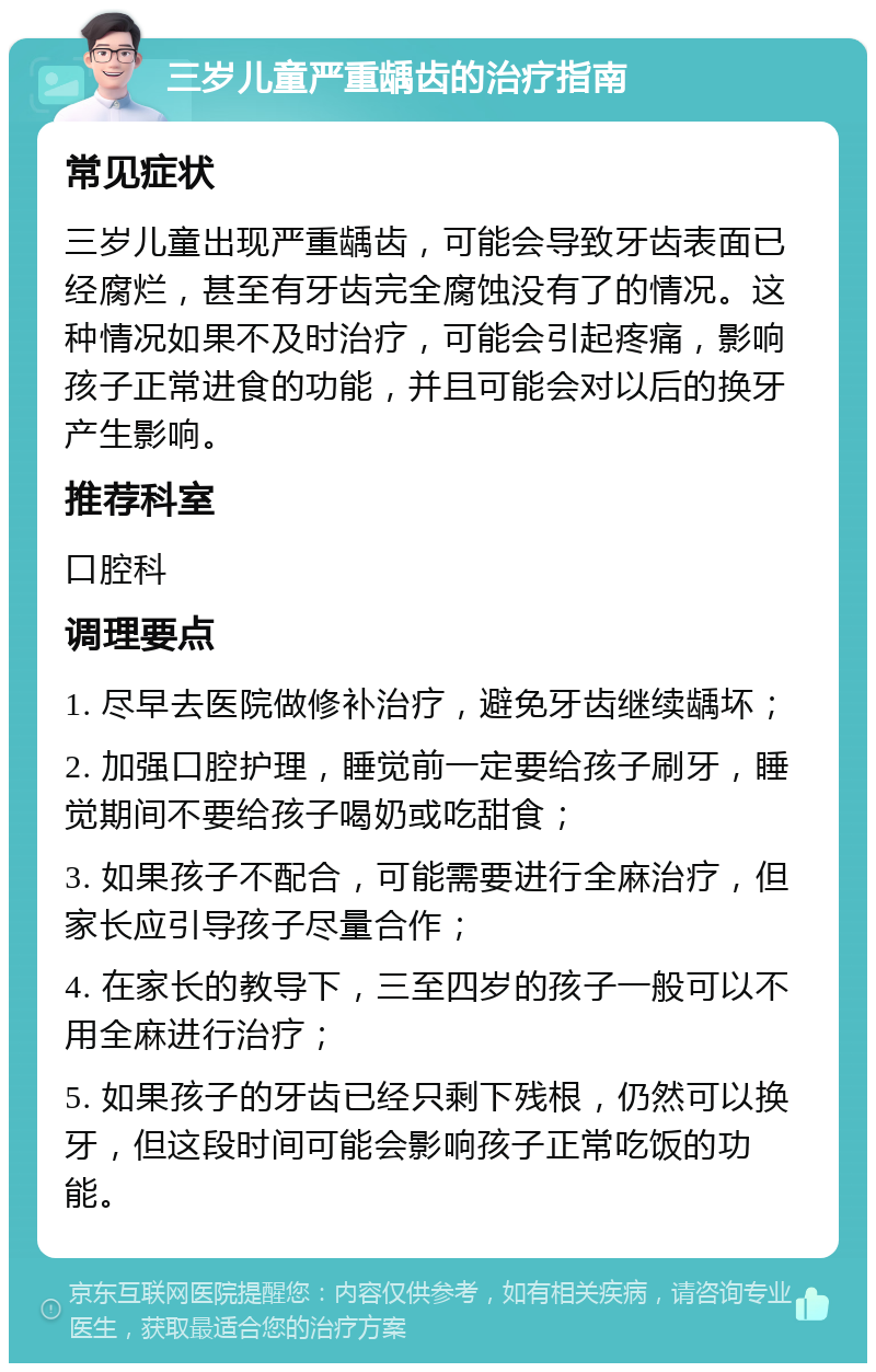 三岁儿童严重龋齿的治疗指南 常见症状 三岁儿童出现严重龋齿，可能会导致牙齿表面已经腐烂，甚至有牙齿完全腐蚀没有了的情况。这种情况如果不及时治疗，可能会引起疼痛，影响孩子正常进食的功能，并且可能会对以后的换牙产生影响。 推荐科室 口腔科 调理要点 1. 尽早去医院做修补治疗，避免牙齿继续龋坏； 2. 加强口腔护理，睡觉前一定要给孩子刷牙，睡觉期间不要给孩子喝奶或吃甜食； 3. 如果孩子不配合，可能需要进行全麻治疗，但家长应引导孩子尽量合作； 4. 在家长的教导下，三至四岁的孩子一般可以不用全麻进行治疗； 5. 如果孩子的牙齿已经只剩下残根，仍然可以换牙，但这段时间可能会影响孩子正常吃饭的功能。