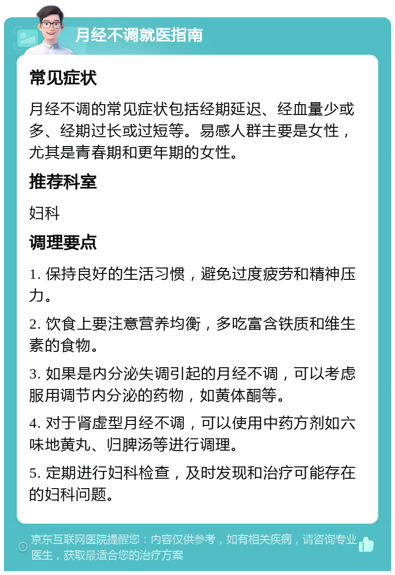 月经不调就医指南 常见症状 月经不调的常见症状包括经期延迟、经血量少或多、经期过长或过短等。易感人群主要是女性，尤其是青春期和更年期的女性。 推荐科室 妇科 调理要点 1. 保持良好的生活习惯，避免过度疲劳和精神压力。 2. 饮食上要注意营养均衡，多吃富含铁质和维生素的食物。 3. 如果是内分泌失调引起的月经不调，可以考虑服用调节内分泌的药物，如黄体酮等。 4. 对于肾虚型月经不调，可以使用中药方剂如六味地黄丸、归脾汤等进行调理。 5. 定期进行妇科检查，及时发现和治疗可能存在的妇科问题。