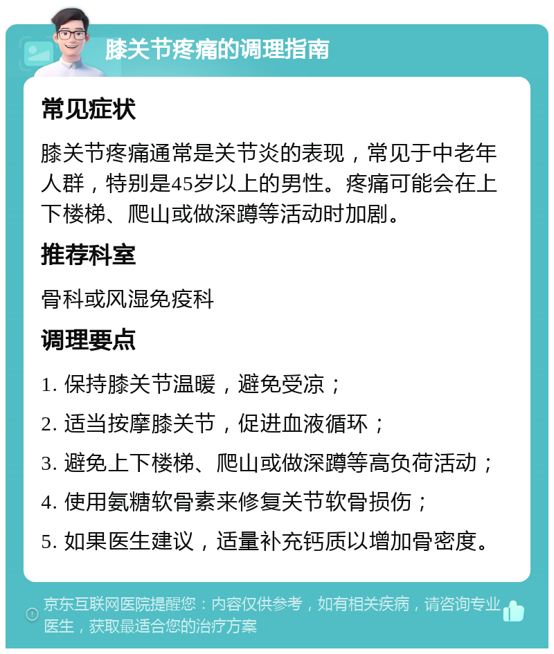 膝关节疼痛的调理指南 常见症状 膝关节疼痛通常是关节炎的表现，常见于中老年人群，特别是45岁以上的男性。疼痛可能会在上下楼梯、爬山或做深蹲等活动时加剧。 推荐科室 骨科或风湿免疫科 调理要点 1. 保持膝关节温暖，避免受凉； 2. 适当按摩膝关节，促进血液循环； 3. 避免上下楼梯、爬山或做深蹲等高负荷活动； 4. 使用氨糖软骨素来修复关节软骨损伤； 5. 如果医生建议，适量补充钙质以增加骨密度。