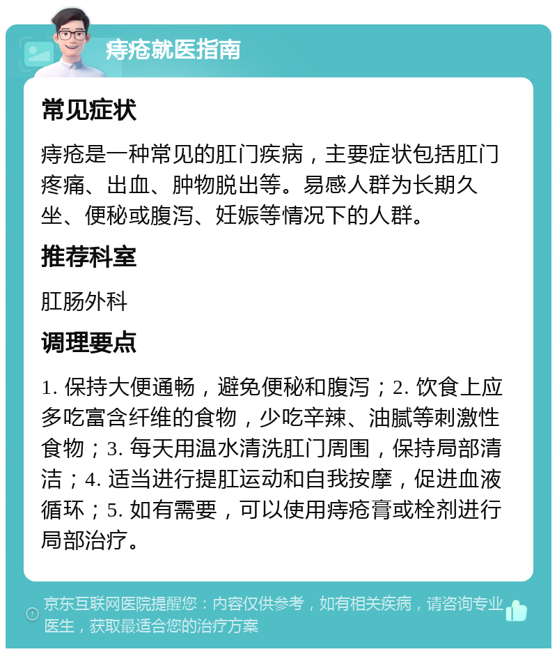 痔疮就医指南 常见症状 痔疮是一种常见的肛门疾病，主要症状包括肛门疼痛、出血、肿物脱出等。易感人群为长期久坐、便秘或腹泻、妊娠等情况下的人群。 推荐科室 肛肠外科 调理要点 1. 保持大便通畅，避免便秘和腹泻；2. 饮食上应多吃富含纤维的食物，少吃辛辣、油腻等刺激性食物；3. 每天用温水清洗肛门周围，保持局部清洁；4. 适当进行提肛运动和自我按摩，促进血液循环；5. 如有需要，可以使用痔疮膏或栓剂进行局部治疗。