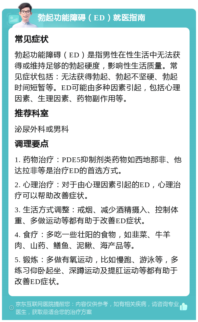 勃起功能障碍（ED）就医指南 常见症状 勃起功能障碍（ED）是指男性在性生活中无法获得或维持足够的勃起硬度，影响性生活质量。常见症状包括：无法获得勃起、勃起不坚硬、勃起时间短暂等。ED可能由多种因素引起，包括心理因素、生理因素、药物副作用等。 推荐科室 泌尿外科或男科 调理要点 1. 药物治疗：PDE5抑制剂类药物如西地那非、他达拉非等是治疗ED的首选方式。 2. 心理治疗：对于由心理因素引起的ED，心理治疗可以帮助改善症状。 3. 生活方式调整：戒烟、减少酒精摄入、控制体重、多做运动等都有助于改善ED症状。 4. 食疗：多吃一些壮阳的食物，如韭菜、牛羊肉、山药、鳝鱼、泥鳅、海产品等。 5. 锻炼：多做有氧运动，比如慢跑、游泳等，多练习仰卧起坐、深蹲运动及提肛运动等都有助于改善ED症状。